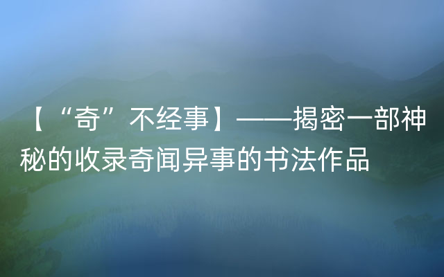 【“奇”不经事】——揭密一部神秘的收录奇闻异事的书法作品