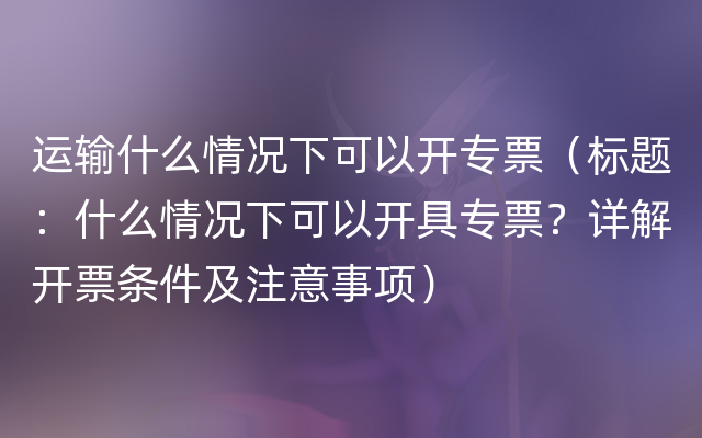 运输什么情况下可以开专票（标题：什么情况下可以开具专票？详解开票条件及注意事项）