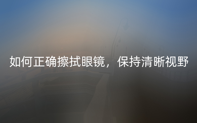 如何正确擦拭眼镜，保持清晰视野