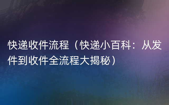 快递收件流程（快递小百科：从发件到收件全流程大揭秘）