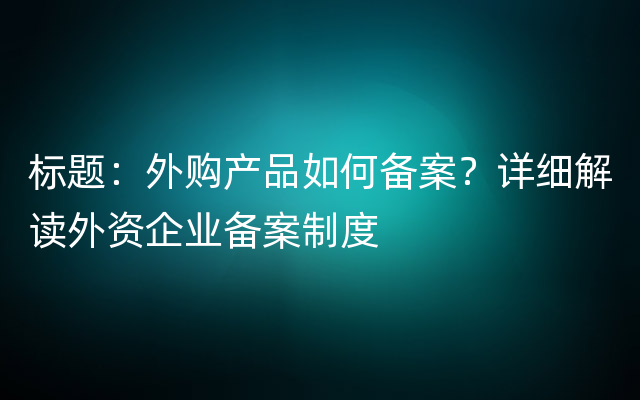 标题：外购产品如何备案？详细解读外资企业备案制度