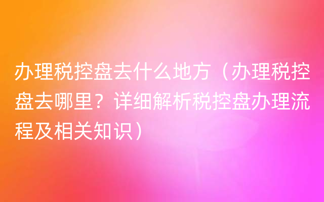 办理税控盘去什么地方（办理税控盘去哪里？详细解析税控盘办理流程及相关知识）