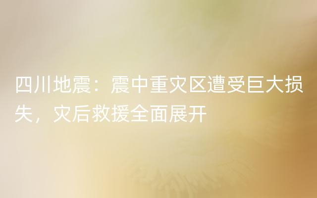 四川地震：震中重灾区遭受巨大损失，灾后救援全面展开