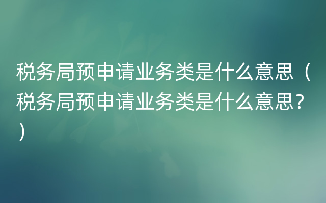 税务局预申请业务类是什么意思（税务局预申请业务类是什么意思？）