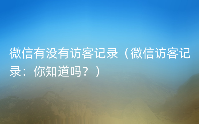 微信有没有访客记录（微信访客记录：你知道吗？）