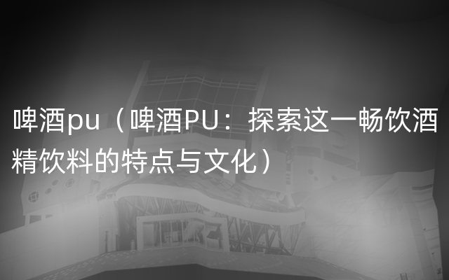 啤酒pu（啤酒PU：探索这一畅饮酒精饮料的特点与文化）