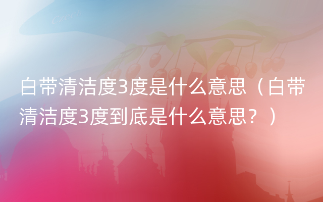 白带清洁度3度是什么意思（白带清洁度3度到底是什么意思？）