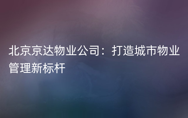 北京京达物业公司：打造城市物业管理新标杆