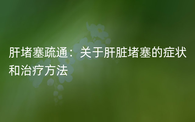 肝堵塞疏通：关于肝脏堵塞的症状和治疗方法