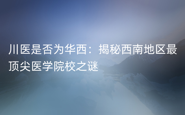 川医是否为华西：揭秘西南地区最顶尖医学院校之谜