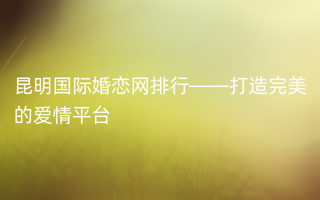 昆明国际婚恋网排行——打造完美的爱情平台