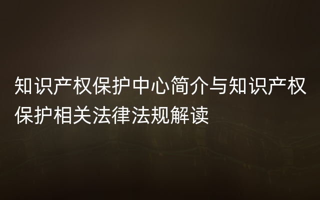 知识产权保护中心简介与知识产权保护相关法律法规解读