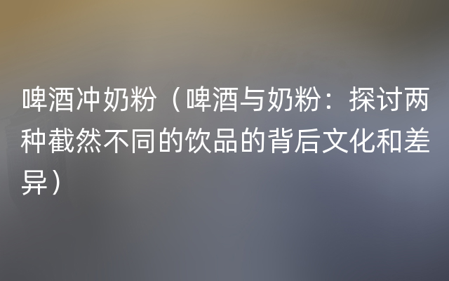 啤酒冲奶粉（啤酒与奶粉：探讨两种截然不同的饮品的背后文化和差异）