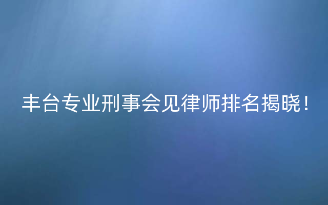 丰台专业刑事会见律师排名揭晓！