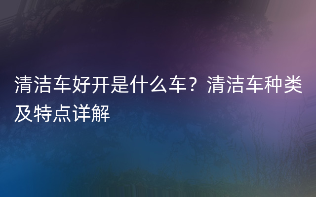 清洁车好开是什么车？清洁车种类及特点详解