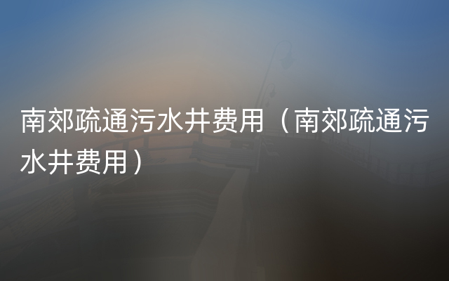 南郊疏通污水井费用（南郊疏通污水井费用）