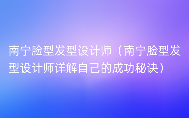 南宁脸型发型设计师（南宁脸型发型设计师详解自己的成功秘诀）