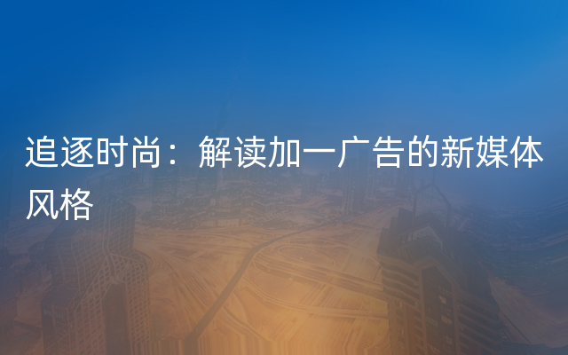 追逐时尚：解读加一广告的新媒体风格