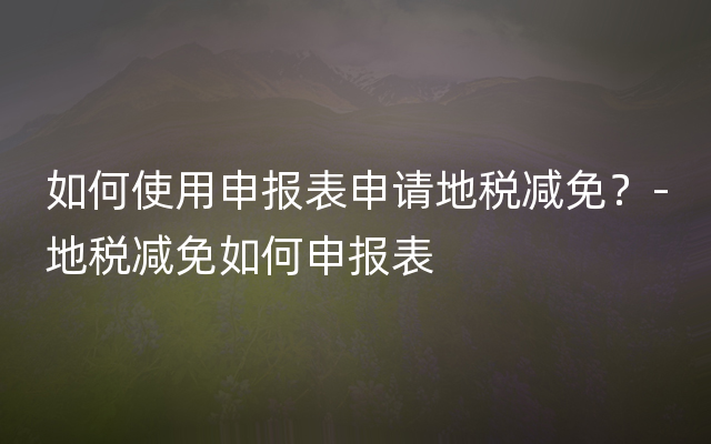 如何使用申报表申请地税减免？-地税减免如何申报表