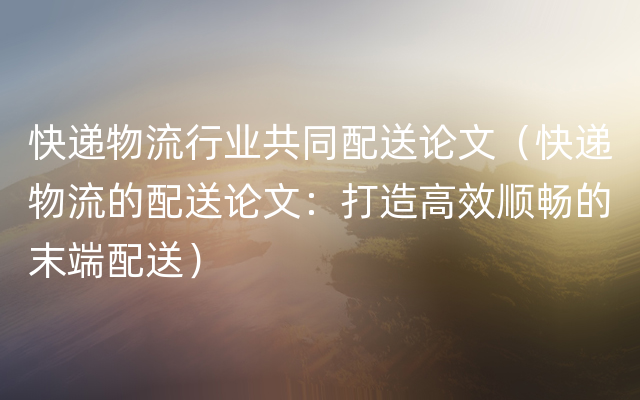 快递物流行业共同配送论文（快递物流的配送论文：打造高效顺畅的末端配送）