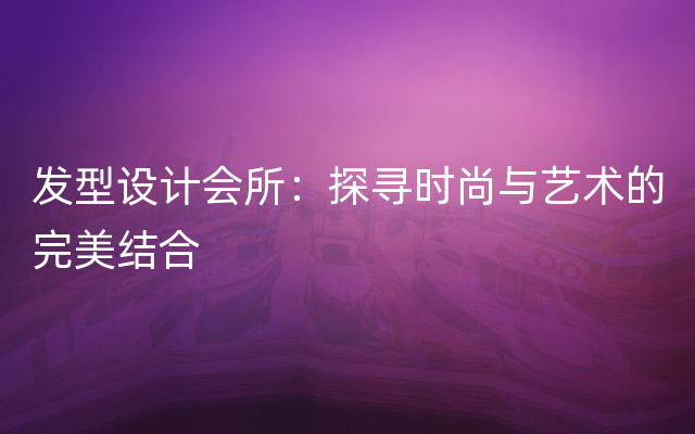 发型设计会所：探寻时尚与艺术的完美结合