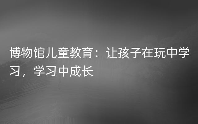 博物馆儿童教育：让孩子在玩中学习，学习中成长