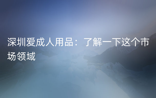 深圳爱成人用品：了解一下这个市场领域