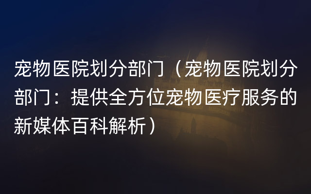 宠物医院划分部门（宠物医院划分部门：提供全方位宠物医疗服务的新媒体百科解析）