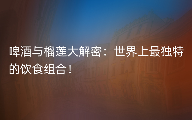 啤酒与榴莲大解密：世界上最独特的饮食组合！