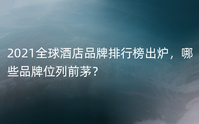 2021全球酒店品牌排行榜出炉，哪些品牌位列前茅？