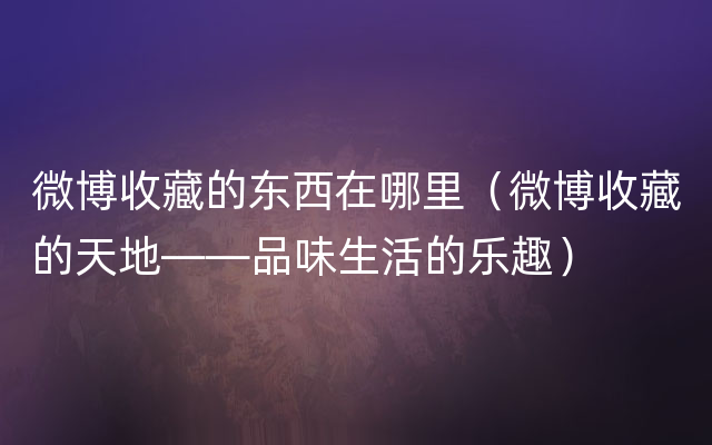 微博收藏的东西在哪里（微博收藏的天地——品味生活的乐趣）