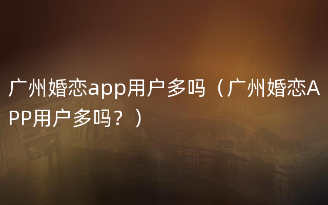 广州婚恋app用户多吗（广州婚恋APP用户多吗？）