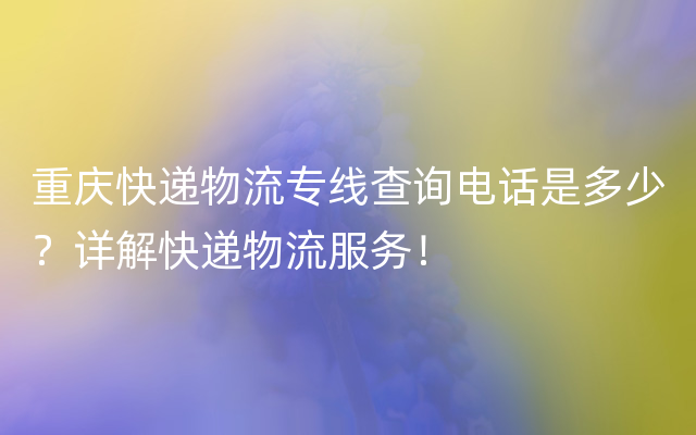 重庆快递物流专线查询电话是多少？详解快递物流服务！