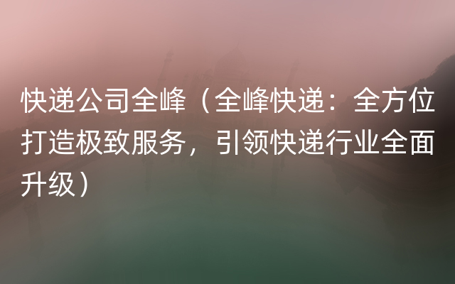 快递公司全峰（全峰快递：全方位打造极致服务，引领快递行业全面升级）