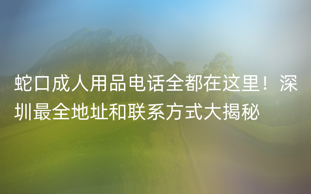 蛇口成人用品电话全都在这里！深圳最全地址和联系方式大揭秘