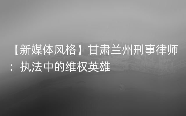 【新媒体风格】甘肃兰州刑事律师：执法中的维权英雄