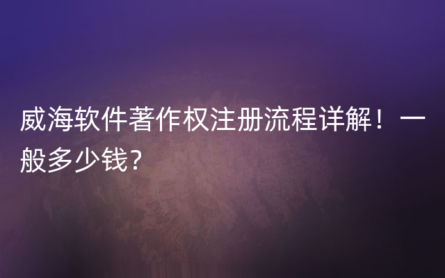 威海软件著作权注册流程详解！一般多少钱？