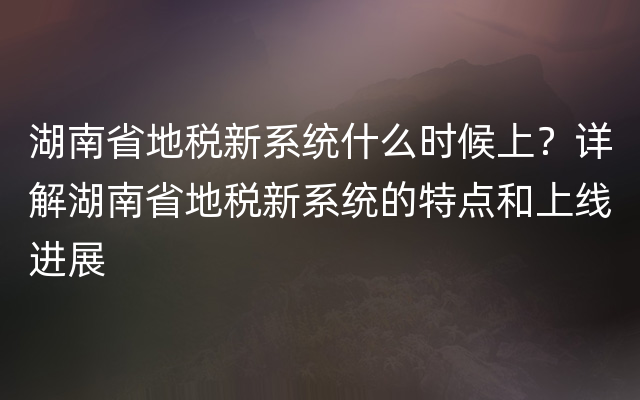 湖南省地税新系统什么时候上？详解湖南省地税新系统的特点和上线进展