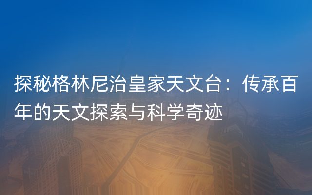 探秘格林尼治皇家天文台：传承百年的天文探索与科学奇迹