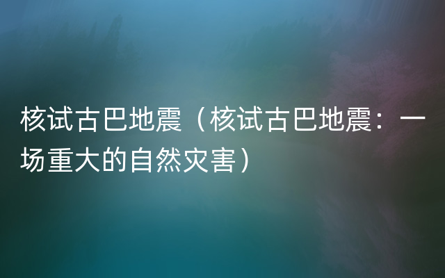 核试古巴地震（核试古巴地震：一场重大的自然灾害）