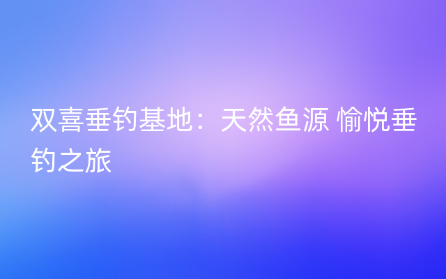 双喜垂钓基地：天然鱼源 愉悦垂钓之旅