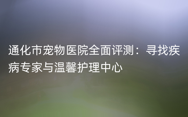 通化市宠物医院全面评测：寻找疾病专家与温馨护理中心