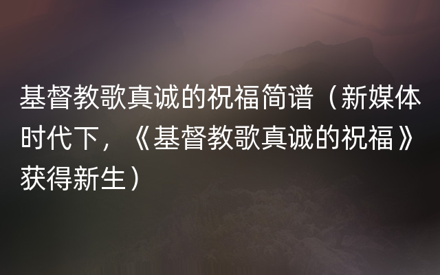 基督教歌真诚的祝福简谱（新媒体时代下，《基督教歌真诚的祝福》获得新生）