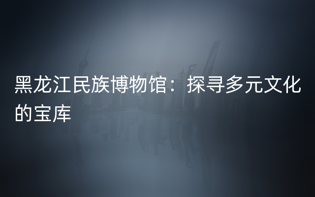 黑龙江民族博物馆：探寻多元文化的宝库