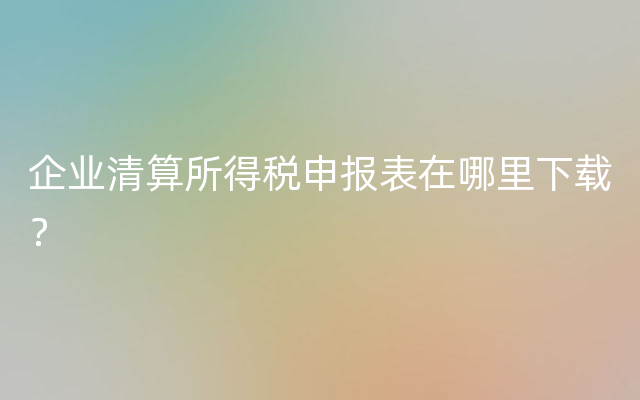 企业清算所得税申报表在哪里下载？