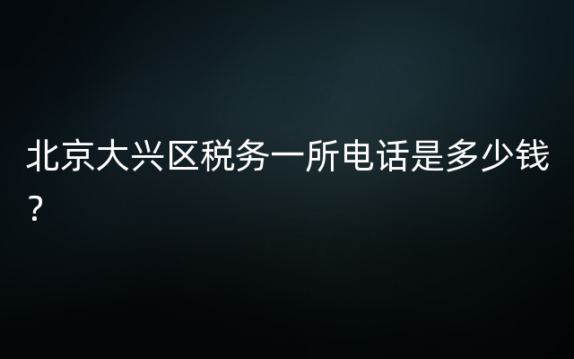 北京大兴区税务一所电话是多少钱？