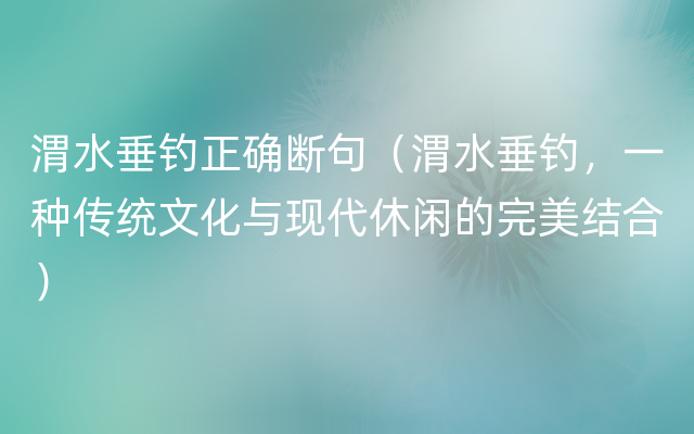 渭水垂钓正确断句（渭水垂钓，一种传统文化与现代休闲的完美结合）