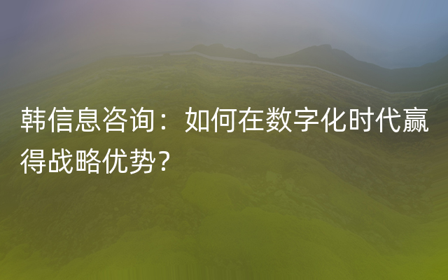 韩信息咨询：如何在数字化时代赢得战略优势？