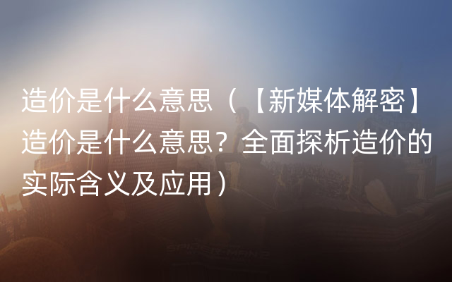 造价是什么意思（【新媒体解密】造价是什么意思？全面探析造价的实际含义及应用）