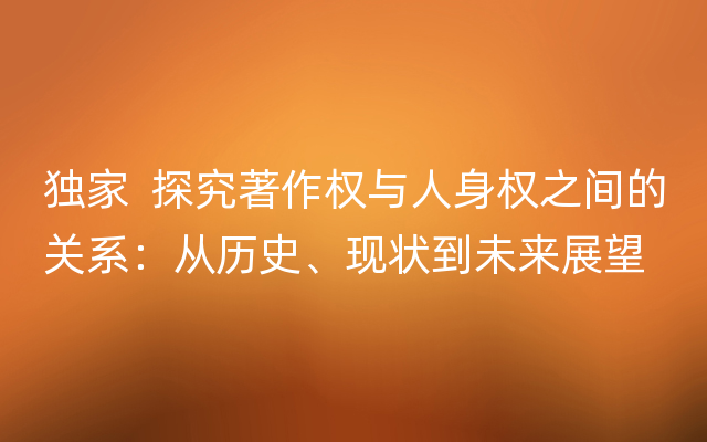 独家  探究著作权与人身权之间的关系：从历史、现状到未来展望